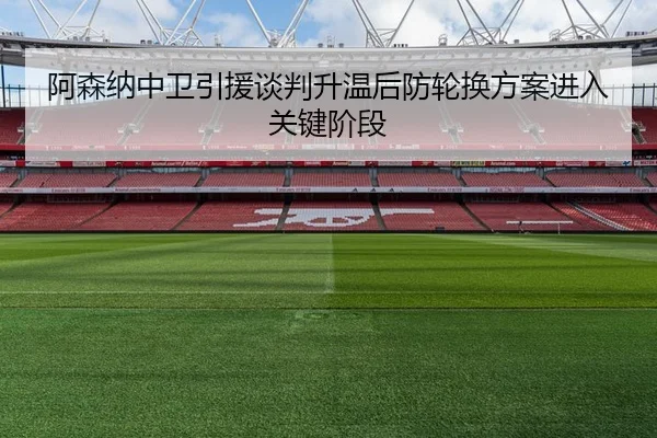阿森纳中卫引援谈判升温后防轮换方案进入关键阶段