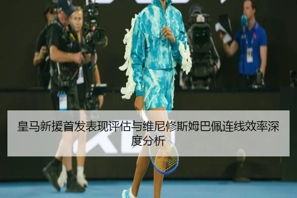 皇马新援首发表现评估与维尼修斯姆巴佩连线效率深度分析